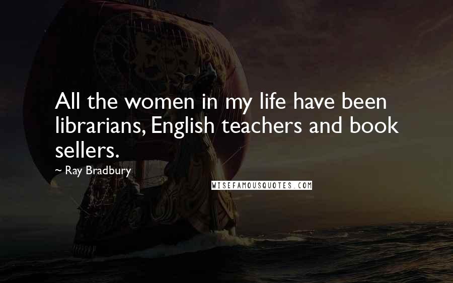 Ray Bradbury Quotes: All the women in my life have been librarians, English teachers and book sellers.