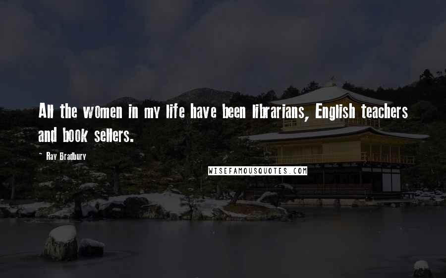 Ray Bradbury Quotes: All the women in my life have been librarians, English teachers and book sellers.