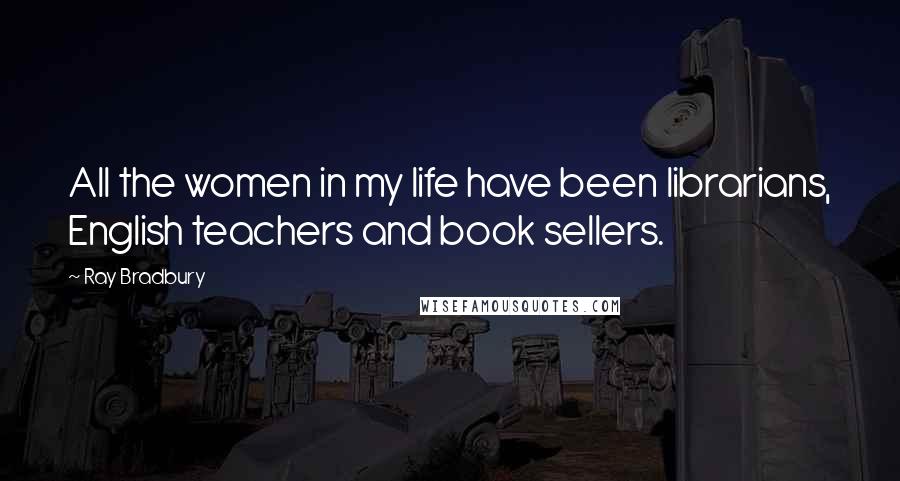 Ray Bradbury Quotes: All the women in my life have been librarians, English teachers and book sellers.