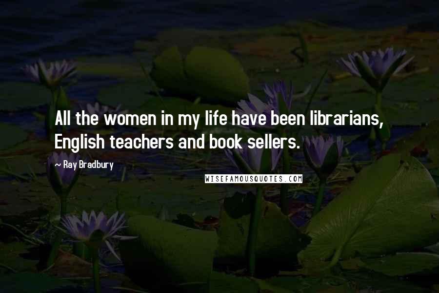 Ray Bradbury Quotes: All the women in my life have been librarians, English teachers and book sellers.