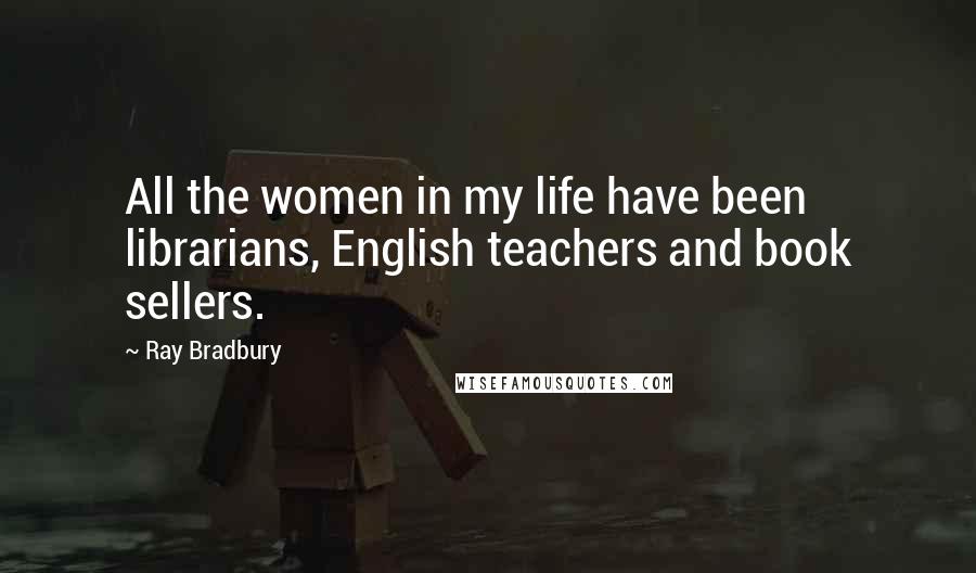 Ray Bradbury Quotes: All the women in my life have been librarians, English teachers and book sellers.