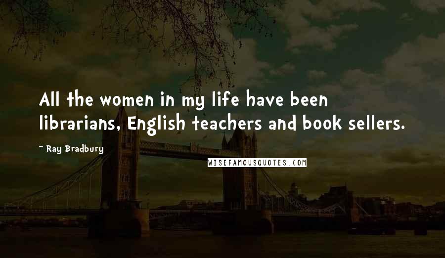 Ray Bradbury Quotes: All the women in my life have been librarians, English teachers and book sellers.