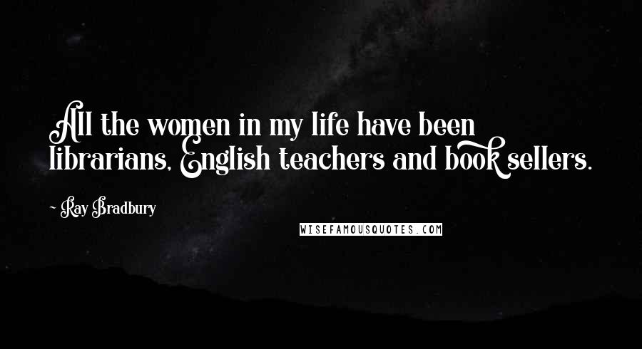 Ray Bradbury Quotes: All the women in my life have been librarians, English teachers and book sellers.