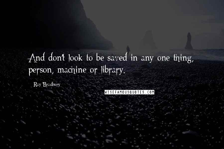 Ray Bradbury Quotes: And don't look to be saved in any one thing, person, machine or library.