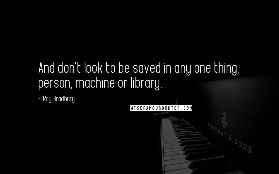 Ray Bradbury Quotes: And don't look to be saved in any one thing, person, machine or library.