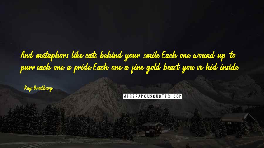 Ray Bradbury Quotes: And metaphors like cats behind your smile,Each one wound up to purr,each one a pride,Each one a fine gold beast you've hid inside ( ... )