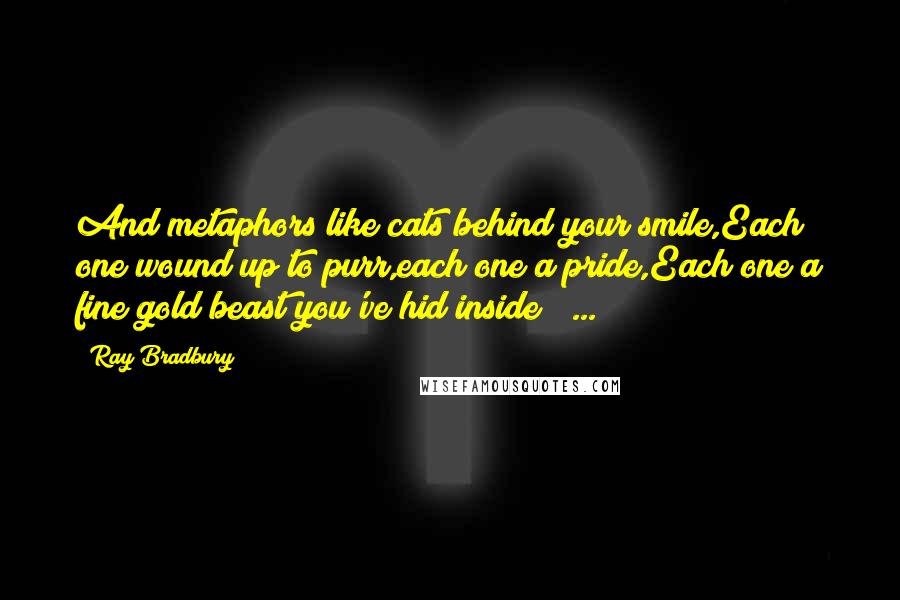 Ray Bradbury Quotes: And metaphors like cats behind your smile,Each one wound up to purr,each one a pride,Each one a fine gold beast you've hid inside ( ... )