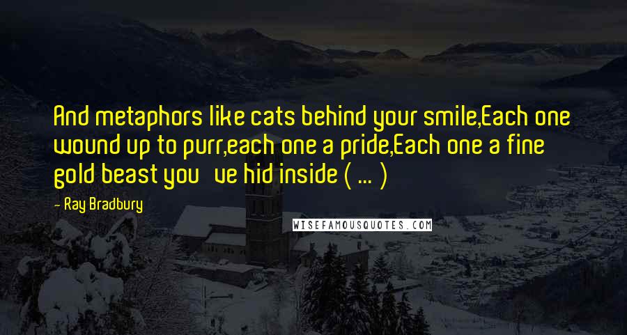 Ray Bradbury Quotes: And metaphors like cats behind your smile,Each one wound up to purr,each one a pride,Each one a fine gold beast you've hid inside ( ... )