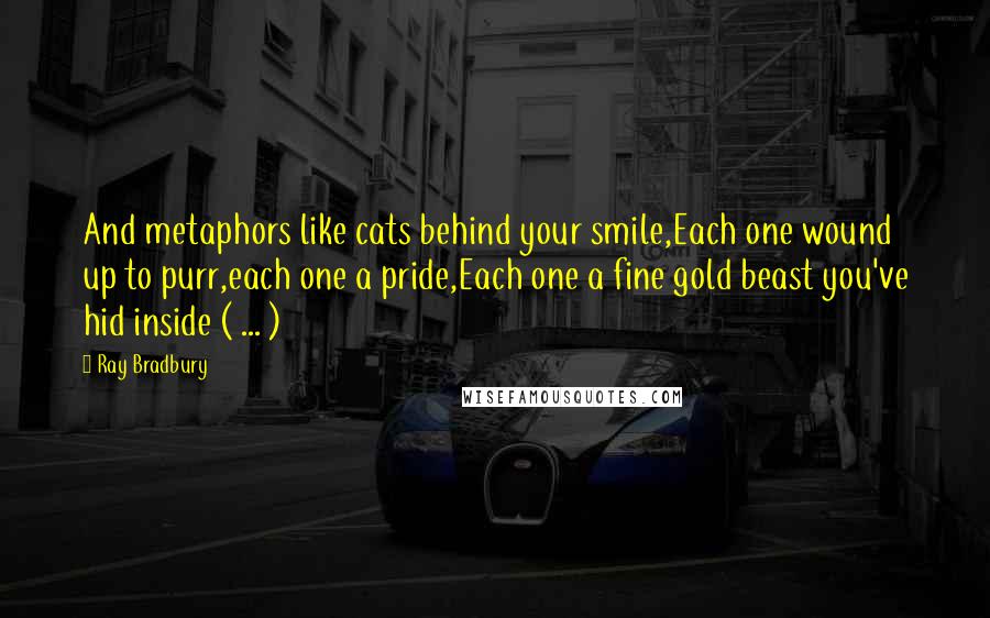 Ray Bradbury Quotes: And metaphors like cats behind your smile,Each one wound up to purr,each one a pride,Each one a fine gold beast you've hid inside ( ... )
