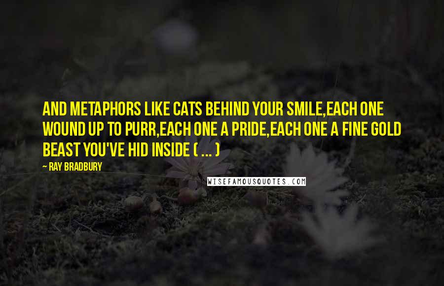 Ray Bradbury Quotes: And metaphors like cats behind your smile,Each one wound up to purr,each one a pride,Each one a fine gold beast you've hid inside ( ... )