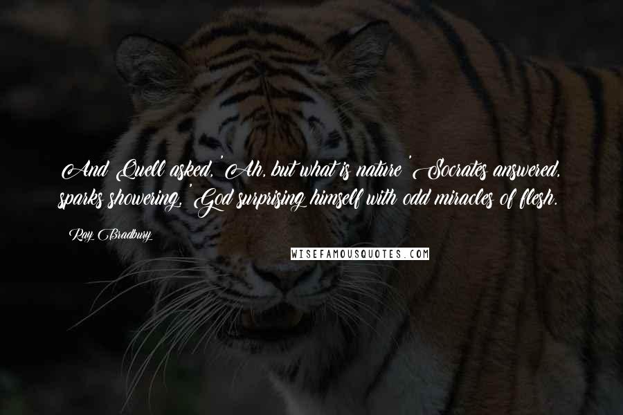 Ray Bradbury Quotes: And Quell asked, 'Ah, but what is nature?'Socrates answered, sparks showering, 'God surprising himself with odd miracles of flesh.