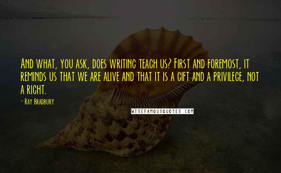 Ray Bradbury Quotes: And what, you ask, does writing teach us? First and foremost, it reminds us that we are alive and that it is a gift and a privilege, not a right.