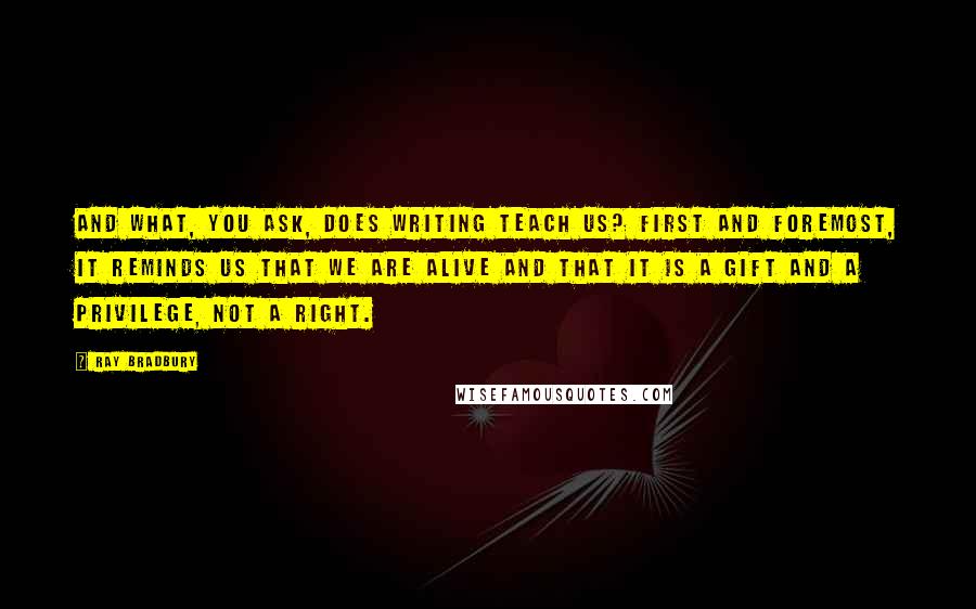 Ray Bradbury Quotes: And what, you ask, does writing teach us? First and foremost, it reminds us that we are alive and that it is a gift and a privilege, not a right.