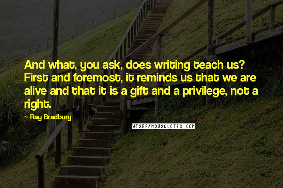 Ray Bradbury Quotes: And what, you ask, does writing teach us? First and foremost, it reminds us that we are alive and that it is a gift and a privilege, not a right.