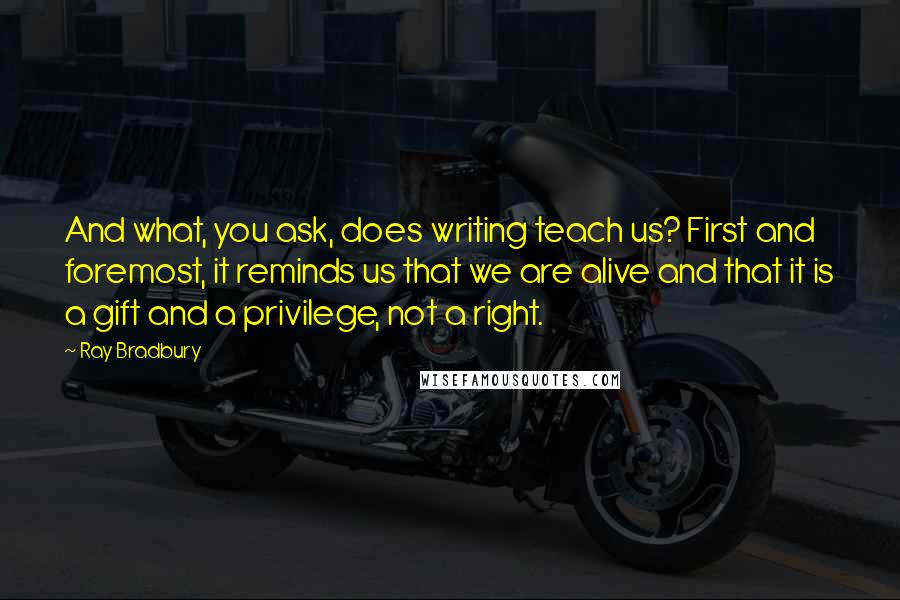 Ray Bradbury Quotes: And what, you ask, does writing teach us? First and foremost, it reminds us that we are alive and that it is a gift and a privilege, not a right.