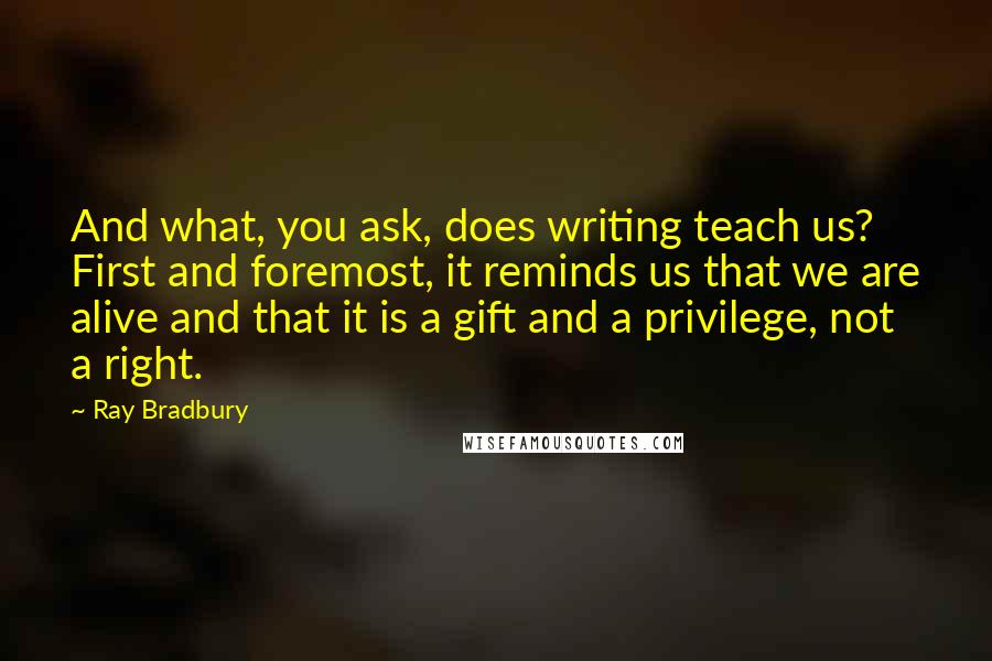 Ray Bradbury Quotes: And what, you ask, does writing teach us? First and foremost, it reminds us that we are alive and that it is a gift and a privilege, not a right.