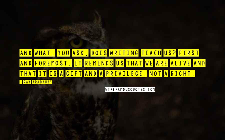 Ray Bradbury Quotes: And what, you ask, does writing teach us? First and foremost, it reminds us that we are alive and that it is a gift and a privilege, not a right.