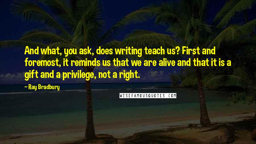 Ray Bradbury Quotes: And what, you ask, does writing teach us? First and foremost, it reminds us that we are alive and that it is a gift and a privilege, not a right.