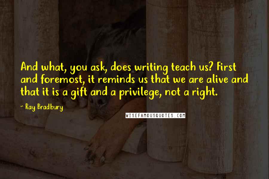 Ray Bradbury Quotes: And what, you ask, does writing teach us? First and foremost, it reminds us that we are alive and that it is a gift and a privilege, not a right.