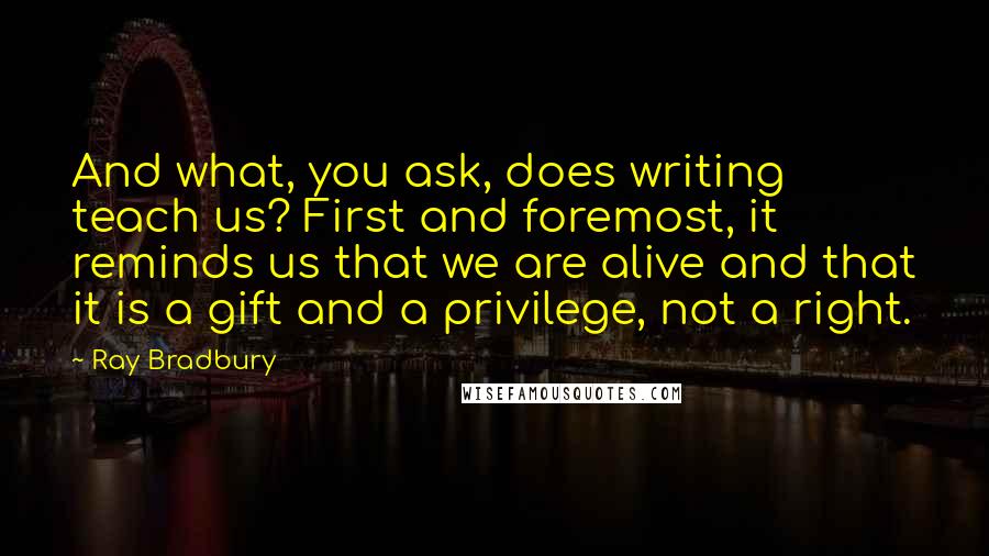 Ray Bradbury Quotes: And what, you ask, does writing teach us? First and foremost, it reminds us that we are alive and that it is a gift and a privilege, not a right.