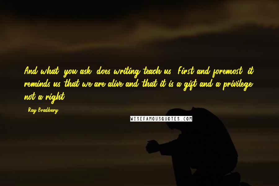 Ray Bradbury Quotes: And what, you ask, does writing teach us? First and foremost, it reminds us that we are alive and that it is a gift and a privilege, not a right.