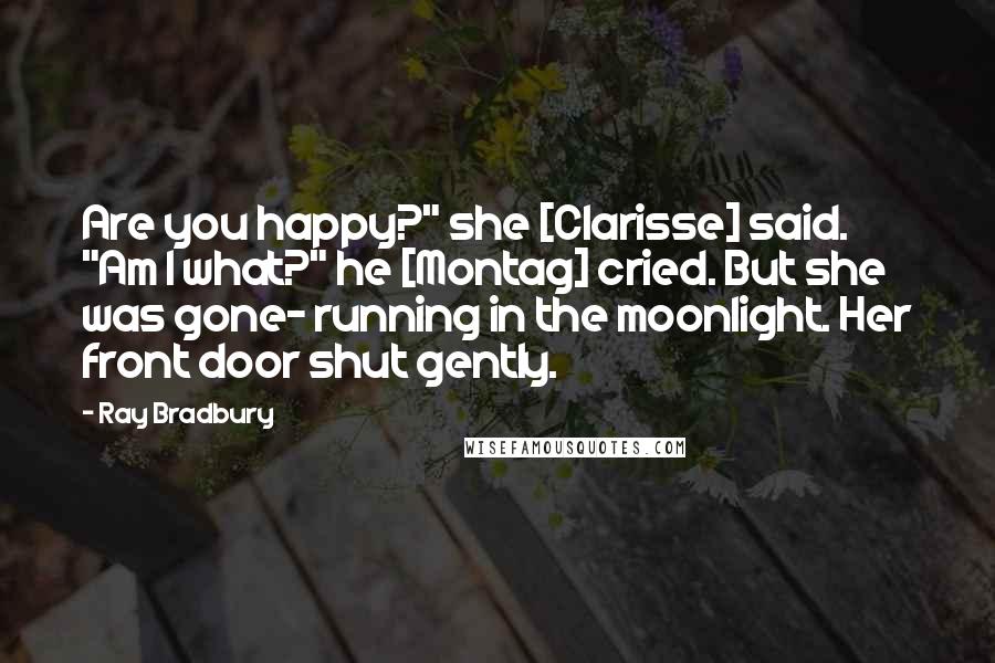 Ray Bradbury Quotes: Are you happy?" she [Clarisse] said. "Am I what?" he [Montag] cried. But she was gone- running in the moonlight. Her front door shut gently.