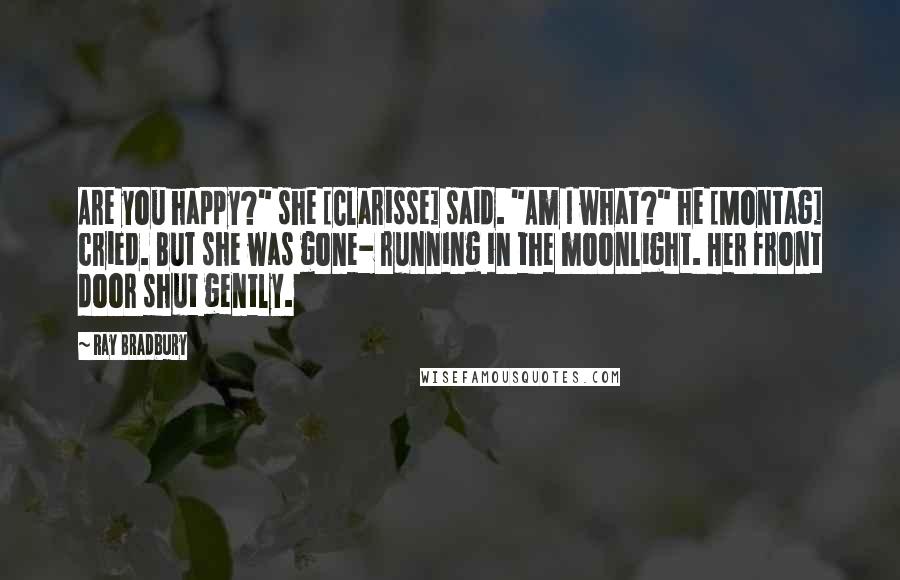 Ray Bradbury Quotes: Are you happy?" she [Clarisse] said. "Am I what?" he [Montag] cried. But she was gone- running in the moonlight. Her front door shut gently.