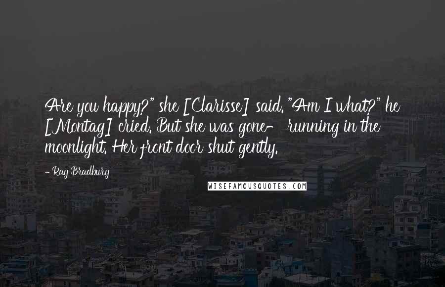 Ray Bradbury Quotes: Are you happy?" she [Clarisse] said. "Am I what?" he [Montag] cried. But she was gone- running in the moonlight. Her front door shut gently.