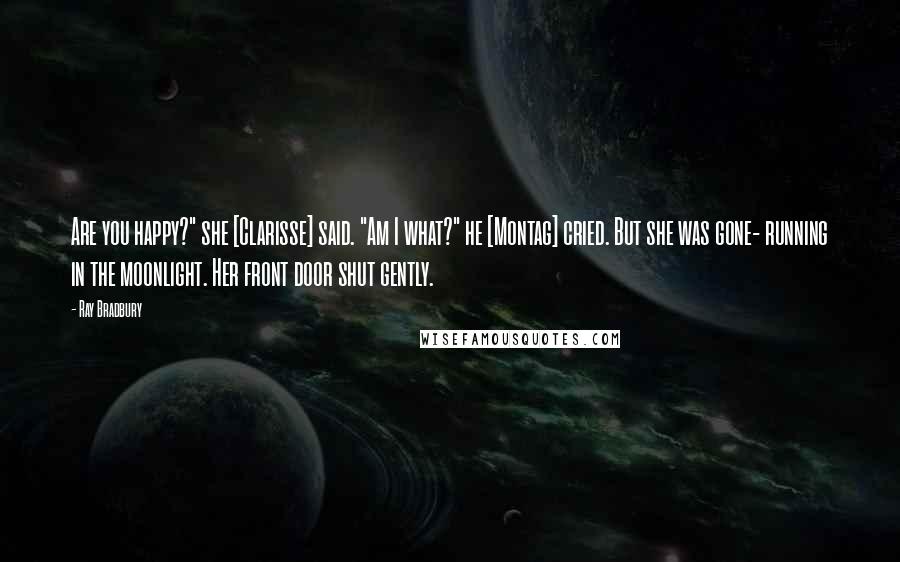 Ray Bradbury Quotes: Are you happy?" she [Clarisse] said. "Am I what?" he [Montag] cried. But she was gone- running in the moonlight. Her front door shut gently.