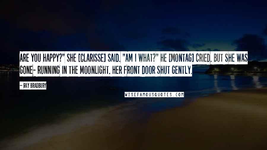 Ray Bradbury Quotes: Are you happy?" she [Clarisse] said. "Am I what?" he [Montag] cried. But she was gone- running in the moonlight. Her front door shut gently.