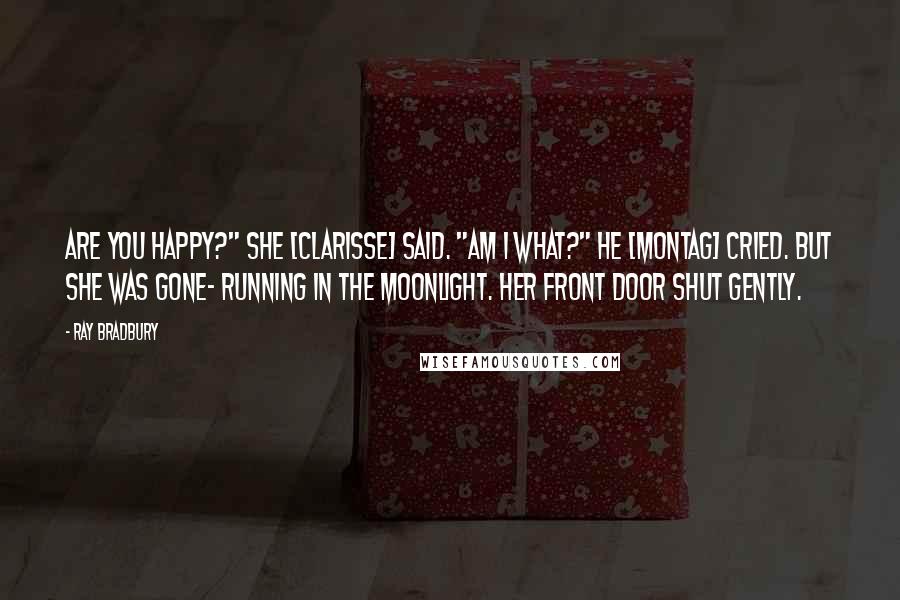 Ray Bradbury Quotes: Are you happy?" she [Clarisse] said. "Am I what?" he [Montag] cried. But she was gone- running in the moonlight. Her front door shut gently.