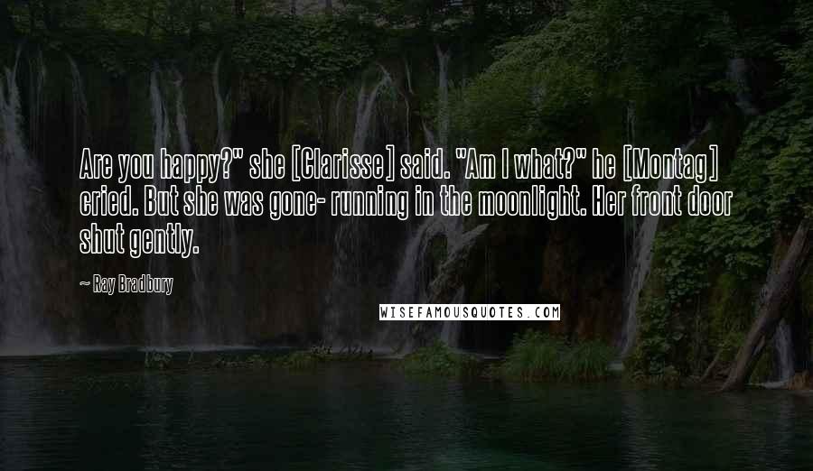 Ray Bradbury Quotes: Are you happy?" she [Clarisse] said. "Am I what?" he [Montag] cried. But she was gone- running in the moonlight. Her front door shut gently.