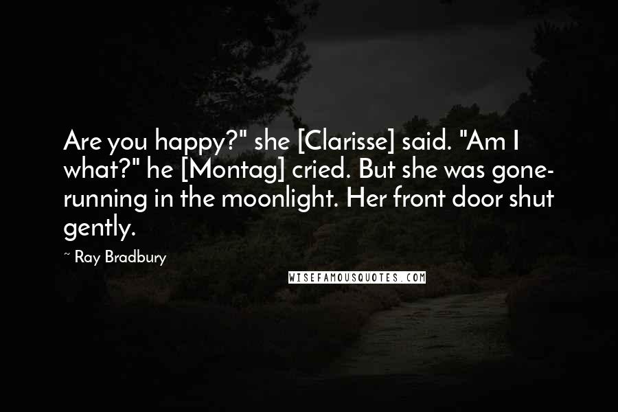 Ray Bradbury Quotes: Are you happy?" she [Clarisse] said. "Am I what?" he [Montag] cried. But she was gone- running in the moonlight. Her front door shut gently.