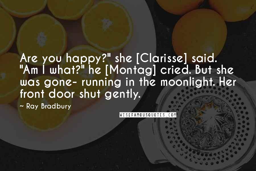 Ray Bradbury Quotes: Are you happy?" she [Clarisse] said. "Am I what?" he [Montag] cried. But she was gone- running in the moonlight. Her front door shut gently.