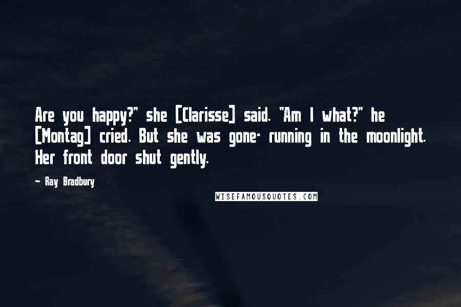 Ray Bradbury Quotes: Are you happy?" she [Clarisse] said. "Am I what?" he [Montag] cried. But she was gone- running in the moonlight. Her front door shut gently.