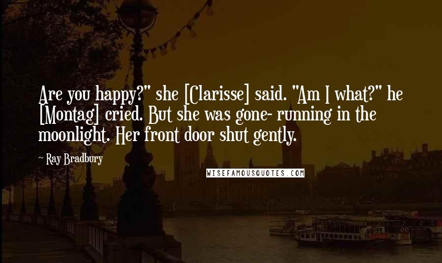 Ray Bradbury Quotes: Are you happy?" she [Clarisse] said. "Am I what?" he [Montag] cried. But she was gone- running in the moonlight. Her front door shut gently.