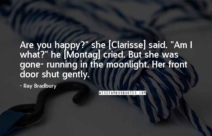 Ray Bradbury Quotes: Are you happy?" she [Clarisse] said. "Am I what?" he [Montag] cried. But she was gone- running in the moonlight. Her front door shut gently.