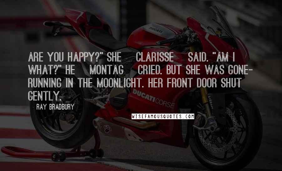 Ray Bradbury Quotes: Are you happy?" she [Clarisse] said. "Am I what?" he [Montag] cried. But she was gone- running in the moonlight. Her front door shut gently.