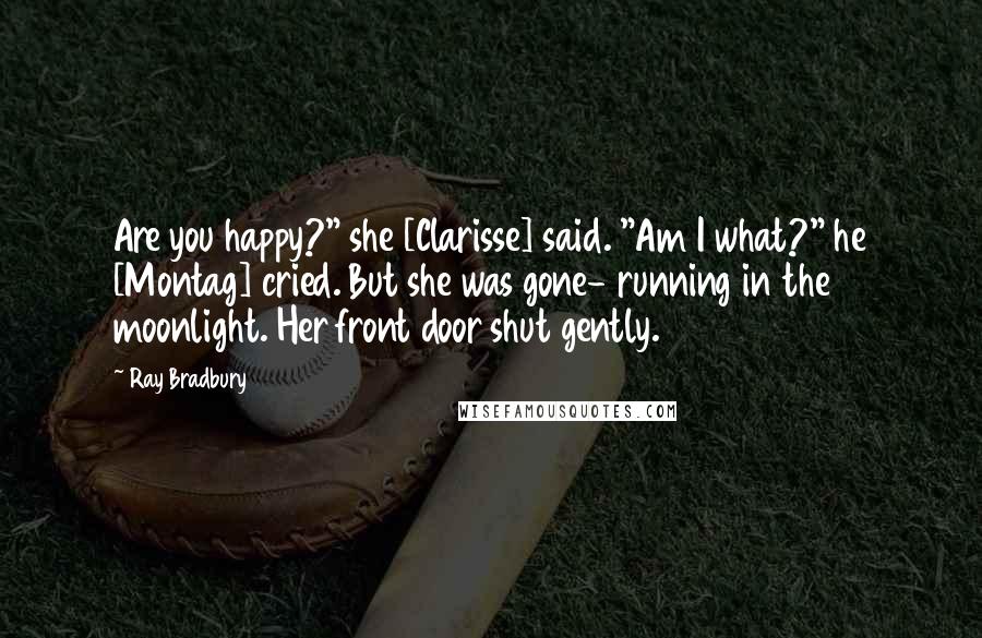 Ray Bradbury Quotes: Are you happy?" she [Clarisse] said. "Am I what?" he [Montag] cried. But she was gone- running in the moonlight. Her front door shut gently.