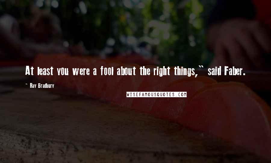 Ray Bradbury Quotes: At least you were a fool about the right things," said Faber.