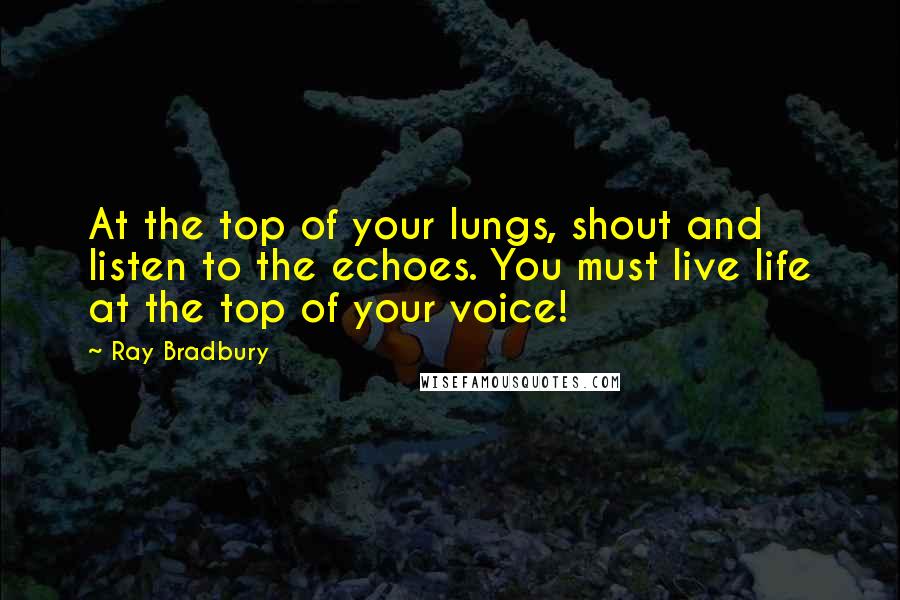 Ray Bradbury Quotes: At the top of your lungs, shout and listen to the echoes. You must live life at the top of your voice!