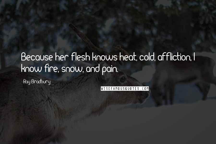 Ray Bradbury Quotes: Because her flesh knows heat, cold, affliction, I know fire, snow, and pain.