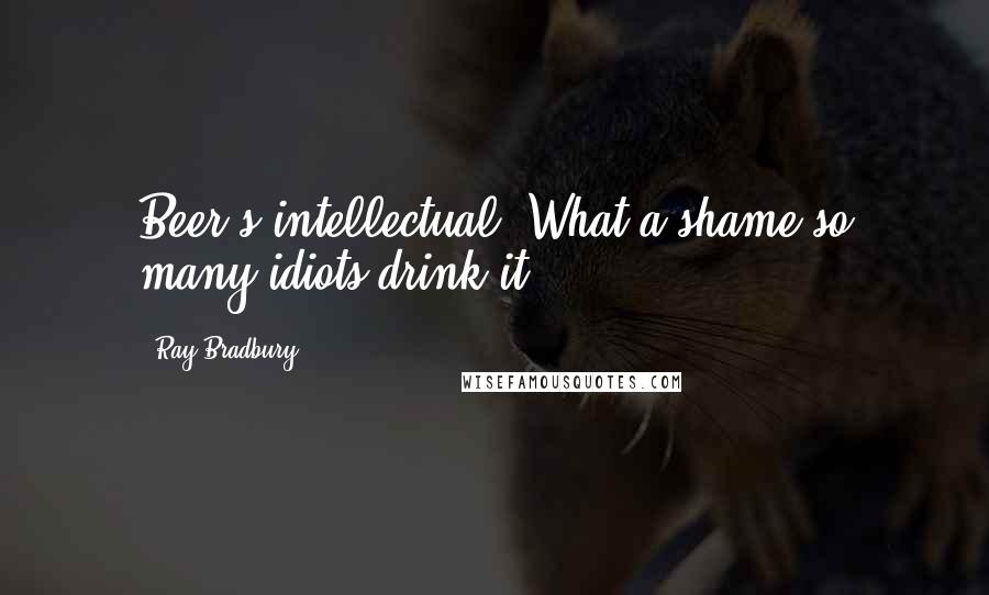Ray Bradbury Quotes: Beer's intellectual. What a shame so many idiots drink it.
