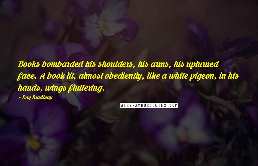 Ray Bradbury Quotes: Books bombarded his shoulders, his arms, his upturned face. A book lit, almost obediently, like a white pigeon, in his hands, wings fluttering.