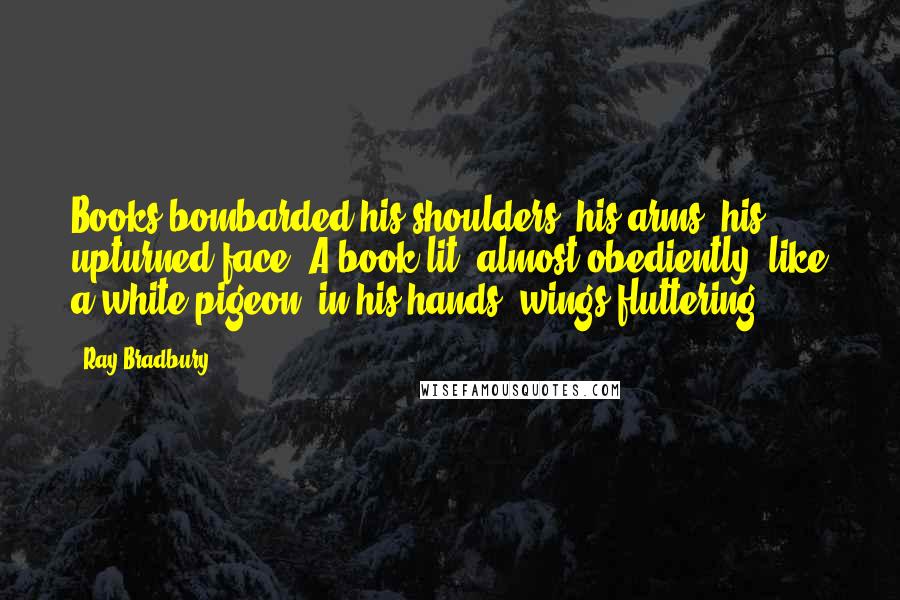 Ray Bradbury Quotes: Books bombarded his shoulders, his arms, his upturned face. A book lit, almost obediently, like a white pigeon, in his hands, wings fluttering.