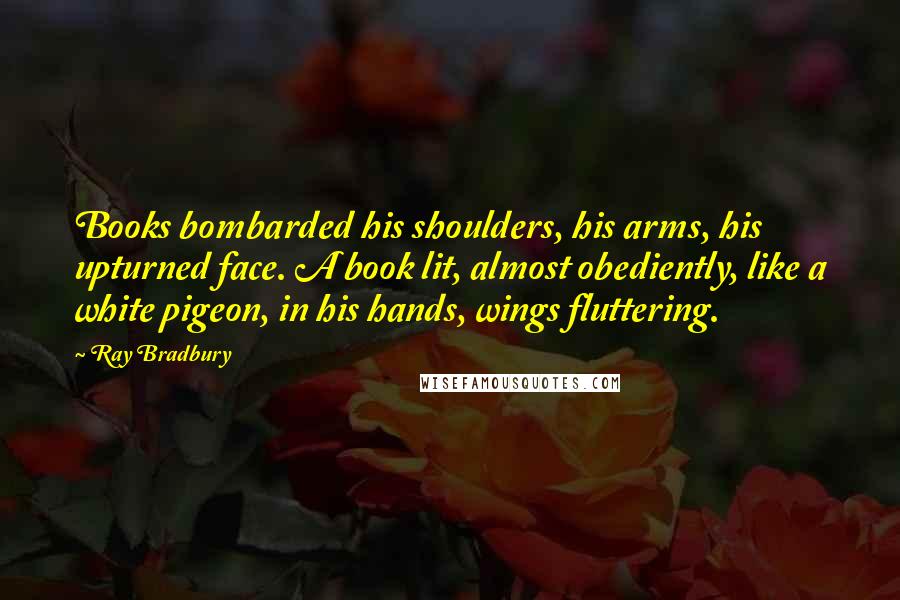 Ray Bradbury Quotes: Books bombarded his shoulders, his arms, his upturned face. A book lit, almost obediently, like a white pigeon, in his hands, wings fluttering.