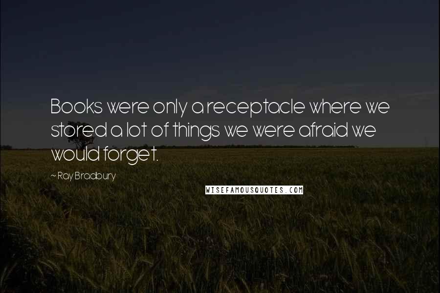 Ray Bradbury Quotes: Books were only a receptacle where we stored a lot of things we were afraid we would forget.