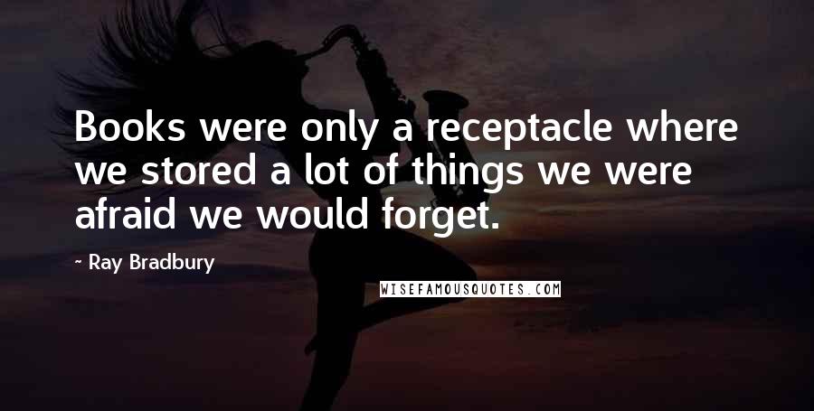 Ray Bradbury Quotes: Books were only a receptacle where we stored a lot of things we were afraid we would forget.