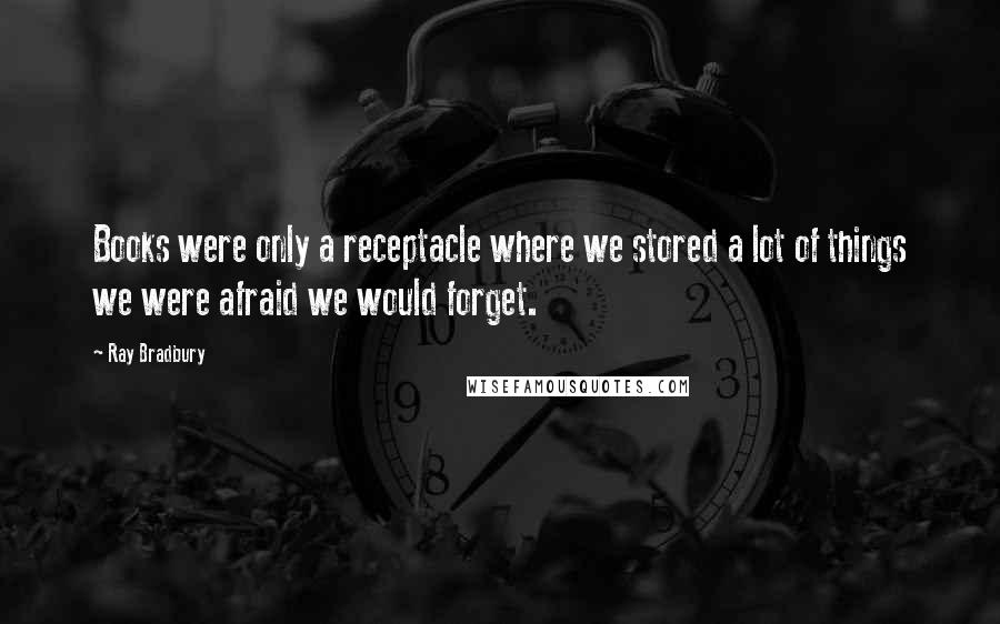 Ray Bradbury Quotes: Books were only a receptacle where we stored a lot of things we were afraid we would forget.