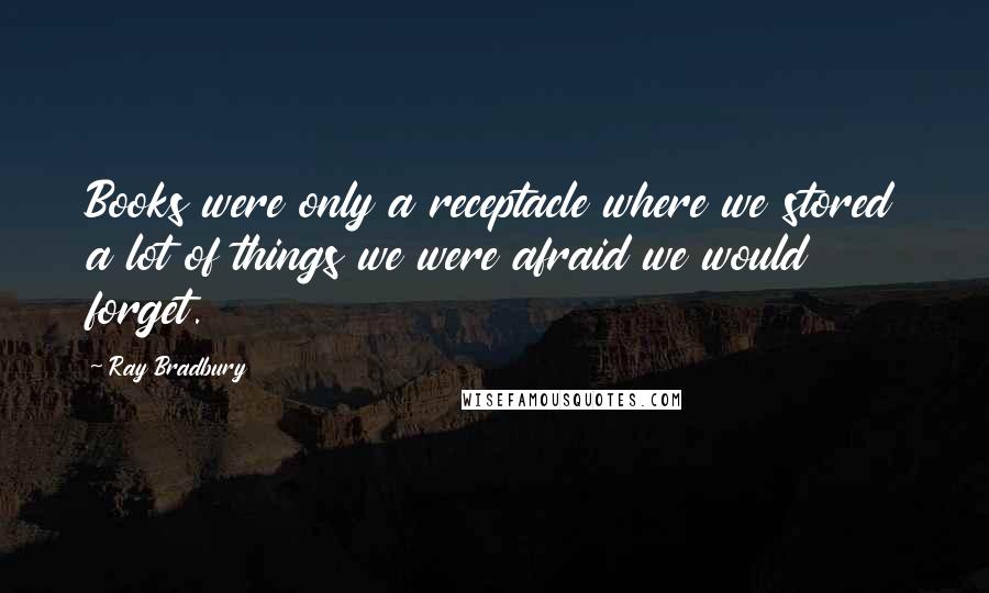 Ray Bradbury Quotes: Books were only a receptacle where we stored a lot of things we were afraid we would forget.